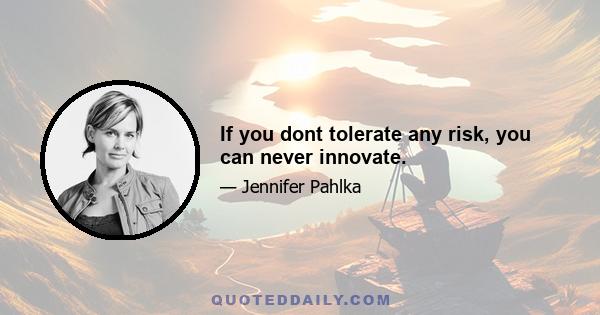 If you dont tolerate any risk, you can never innovate.