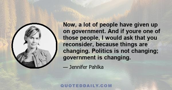 Now, a lot of people have given up on government. And if youre one of those people, I would ask that you reconsider, because things are changing. Politics is not changing; government is changing.