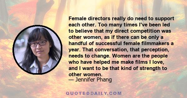 Female directors really do need to support each other. Too many times I've been led to believe that my direct competition was other women, as if there can be only a handful of successful female filmmakers a year. That