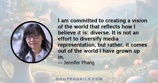 I am committed to creating a vision of the world that reflects how I believe it is: diverse. It is not an effort to diversify media representation, but rather, it comes out of the world I have grown up in.