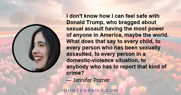 I don't know how I can feel safe with Donald Trump, who bragged about sexual assault having the most power of anyone in America, maybe the world. What does that say to every child, to every person who has been sexually