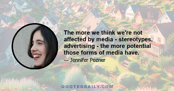 The more we think we're not affected by media - stereotypes, advertising - the more potential those forms of media have.