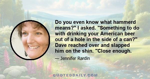 Do you even know what hammerd means? I asked. Something to do with drinking your American beer out of a hole in the side of a can? Dave reached over and slapped him on the shin. Close enough.