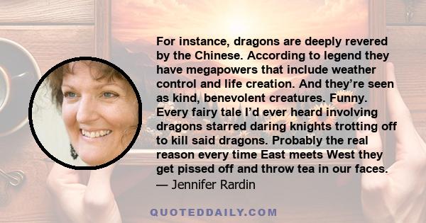 For instance, dragons are deeply revered by the Chinese. According to legend they have megapowers that include weather control and life creation. And they’re seen as kind, benevolent creatures. Funny. Every fairy tale