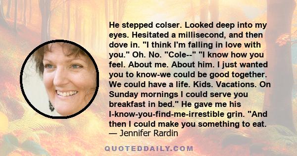 He stepped colser. Looked deep into my eyes. Hesitated a millisecond, and then dove in. I think I'm falling in love with you. Oh. No. Cole-- I know how you feel. About me. About him. I just wanted you to know-we could