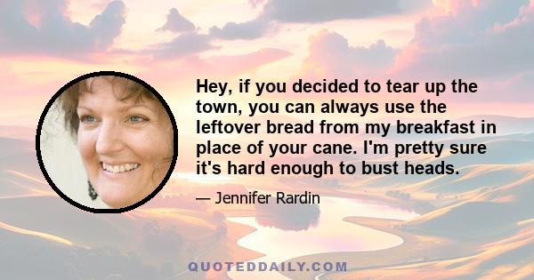 Hey, if you decided to tear up the town, you can always use the leftover bread from my breakfast in place of your cane. I'm pretty sure it's hard enough to bust heads.