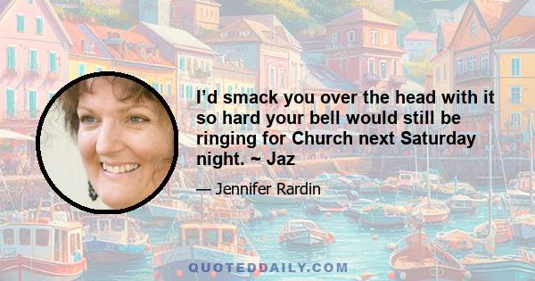 I’d smack you over the head with it so hard your bell would still be ringing for Church next Saturday night. ~ Jaz