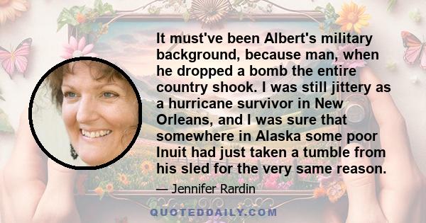 It must've been Albert's military background, because man, when he dropped a bomb the entire country shook. I was still jittery as a hurricane survivor in New Orleans, and I was sure that somewhere in Alaska some poor