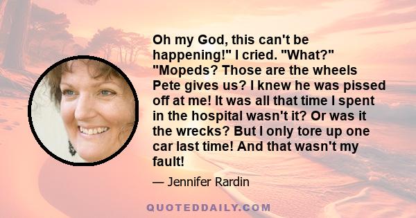 Oh my God, this can't be happening! I cried. What? Mopeds? Those are the wheels Pete gives us? I knew he was pissed off at me! It was all that time I spent in the hospital wasn't it? Or was it the wrecks? But I only