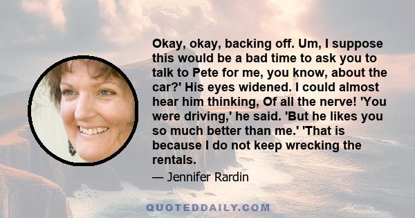 Okay, okay, backing off. Um, I suppose this would be a bad time to ask you to talk to Pete for me, you know, about the car?' His eyes widened. I could almost hear him thinking, Of all the nerve! 'You were driving,' he