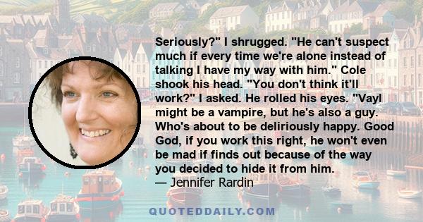 Seriously? I shrugged. He can't suspect much if every time we're alone instead of talking I have my way with him. Cole shook his head. You don't think it'll work? I asked. He rolled his eyes. Vayl might be a vampire,