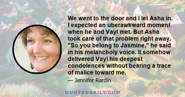 We went to the door and I let Asha in. I expected an uberawkward moment when he and Vayl met. But Asha took care of that problem right away. So you belong to Jasmine, he said in his melancholy voice. It somehow