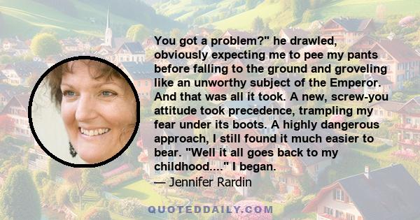 You got a problem? he drawled, obviously expecting me to pee my pants before falling to the ground and groveling like an unworthy subject of the Emperor. And that was all it took. A new, screw-you attitude took