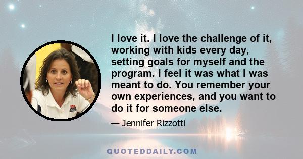 I love it. I love the challenge of it, working with kids every day, setting goals for myself and the program. I feel it was what I was meant to do. You remember your own experiences, and you want to do it for someone