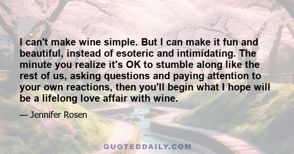 I can't make wine simple. But I can make it fun and beautiful, instead of esoteric and intimidating. The minute you realize it's OK to stumble along like the rest of us, asking questions and paying attention to your own 