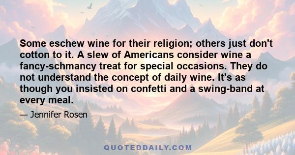 Some eschew wine for their religion; others just don't cotton to it. A slew of Americans consider wine a fancy-schmancy treat for special occasions. They do not understand the concept of daily wine. It's as though you