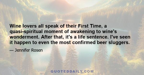 Wine lovers all speak of their First Time, a quasi-spiritual moment of awakening to wine's wonderment. After that, it's a life sentence. I've seen it happen to even the most confirmed beer sluggers.