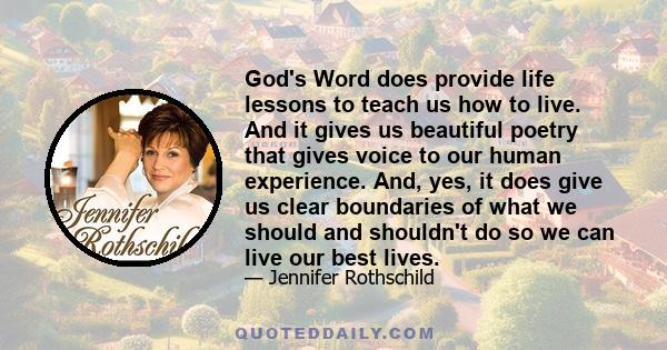 God's Word does provide life lessons to teach us how to live. And it gives us beautiful poetry that gives voice to our human experience. And, yes, it does give us clear boundaries of what we should and shouldn't do so