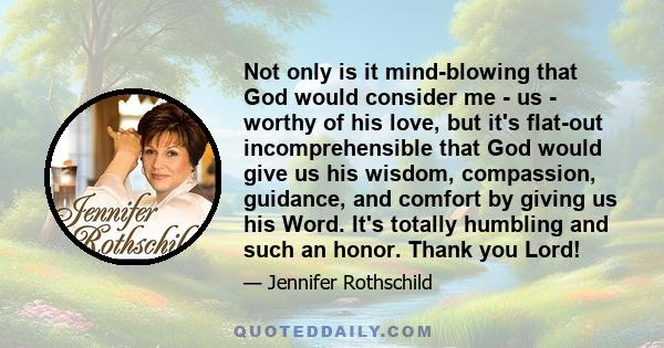 Not only is it mind-blowing that God would consider me - us - worthy of his love, but it's flat-out incomprehensible that God would give us his wisdom, compassion, guidance, and comfort by giving us his Word. It's