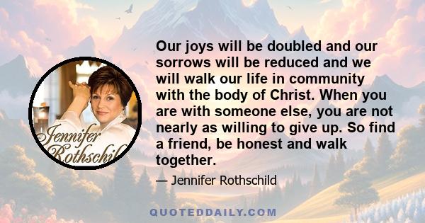 Our joys will be doubled and our sorrows will be reduced and we will walk our life in community with the body of Christ. When you are with someone else, you are not nearly as willing to give up. So find a friend, be