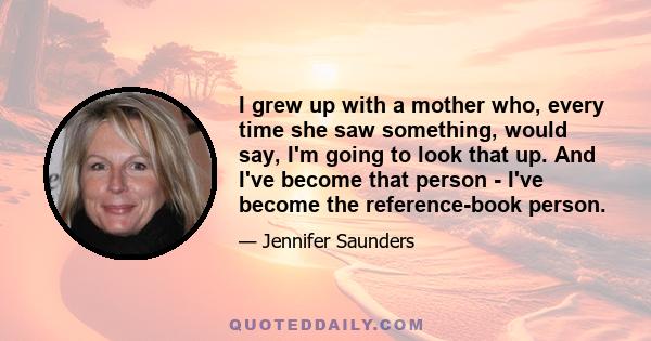 I grew up with a mother who, every time she saw something, would say, I'm going to look that up. And I've become that person - I've become the reference-book person.