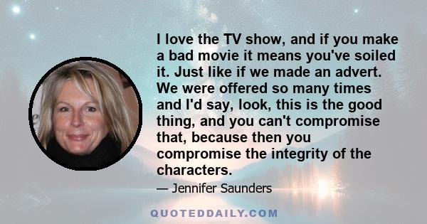 I love the TV show, and if you make a bad movie it means you've soiled it. Just like if we made an advert. We were offered so many times and I'd say, look, this is the good thing, and you can't compromise that, because