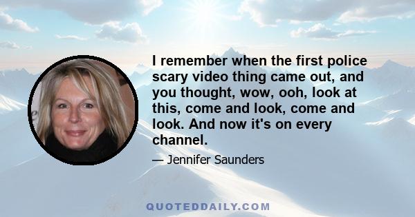 I remember when the first police scary video thing came out, and you thought, wow, ooh, look at this, come and look, come and look. And now it's on every channel.