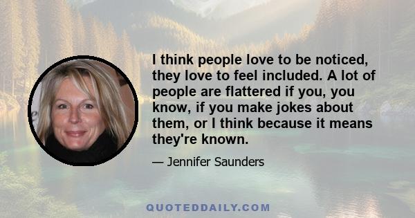 I think people love to be noticed, they love to feel included. A lot of people are flattered if you, you know, if you make jokes about them, or I think because it means they're known.