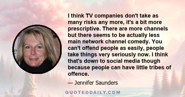 I think TV companies don't take as many risks any more, it's a bit more prescriptive. There are more channels but there seems to be actually less main network channel comedy. You can't offend people as easily, people