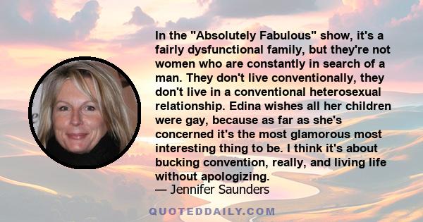 In the Absolutely Fabulous show, it's a fairly dysfunctional family, but they're not women who are constantly in search of a man. They don't live conventionally, they don't live in a conventional heterosexual