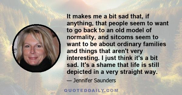 It makes me a bit sad that, if anything, that people seem to want to go back to an old model of normality, and sitcoms seem to want to be about ordinary families and things that aren't very interesting. I just think