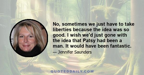 No, sometimes we just have to take liberties because the idea was so good. I wish we'd just gone with the idea that Patsy had been a man. It would have been fantastic.