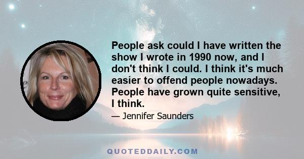 People ask could I have written the show I wrote in 1990 now, and I don't think I could. I think it's much easier to offend people nowadays. People have grown quite sensitive, I think.