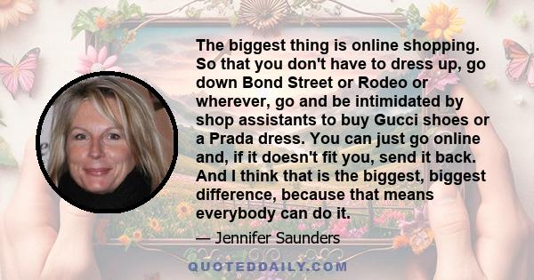 The biggest thing is online shopping. So that you don't have to dress up, go down Bond Street or Rodeo or wherever, go and be intimidated by shop assistants to buy Gucci shoes or a Prada dress. You can just go online