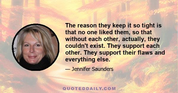 The reason they keep it so tight is that no one liked them, so that without each other, actually, they couldn't exist. They support each other. They support their flaws and everything else.