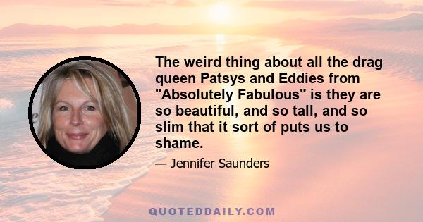 The weird thing about all the drag queen Patsys and Eddies from Absolutely Fabulous is they are so beautiful, and so tall, and so slim that it sort of puts us to shame.