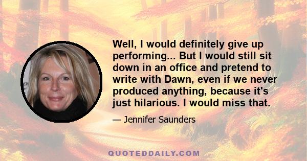 Well, I would definitely give up performing... But I would still sit down in an office and pretend to write with Dawn, even if we never produced anything, because it's just hilarious. I would miss that.