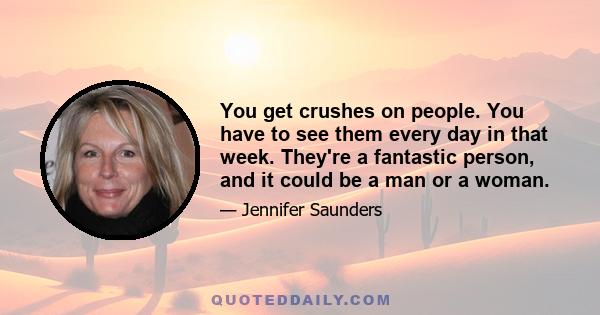 You get crushes on people. You have to see them every day in that week. They're a fantastic person, and it could be a man or a woman.