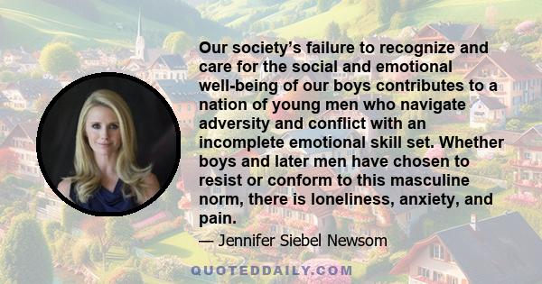 Our society’s failure to recognize and care for the social and emotional well-being of our boys contributes to a nation of young men who navigate adversity and conflict with an incomplete emotional skill set. Whether