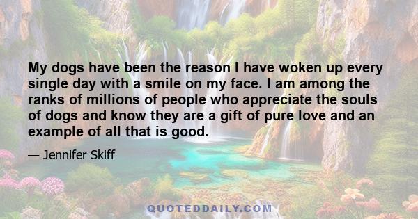 My dogs have been the reason I have woken up every single day with a smile on my face. I am among the ranks of millions of people who appreciate the souls of dogs and know they are a gift of pure love and an example of