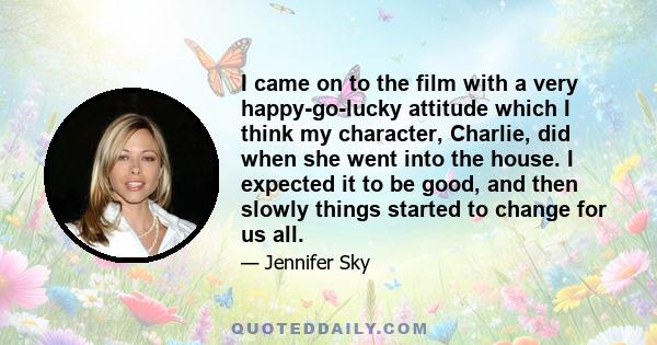 I came on to the film with a very happy-go-lucky attitude which I think my character, Charlie, did when she went into the house. I expected it to be good, and then slowly things started to change for us all.