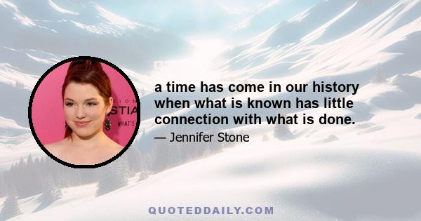 a time has come in our history when what is known has little connection with what is done.