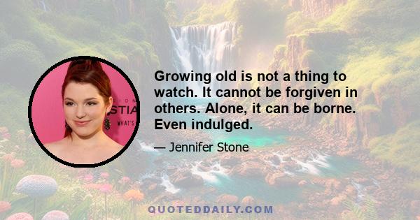 Growing old is not a thing to watch. It cannot be forgiven in others. Alone, it can be borne. Even indulged.