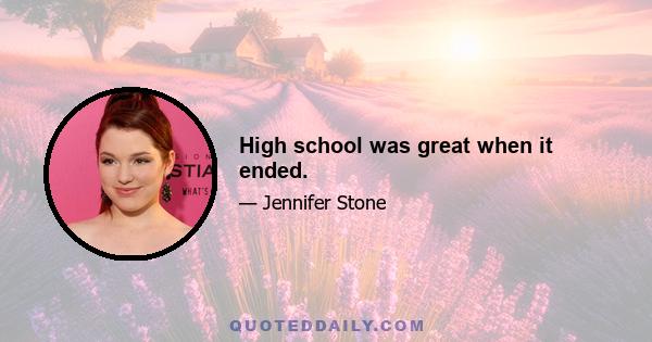 High school was great when it ended.