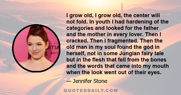 I grow old, I grow old, the center will not fold. In youth I had hardening of the categories and looked for the father and the mother in every lover. Then I cracked. Then I fragmented. Then the old man in my soul found