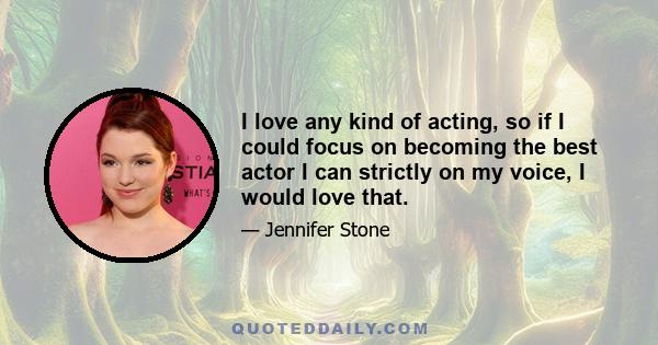 I love any kind of acting, so if I could focus on becoming the best actor I can strictly on my voice, I would love that.