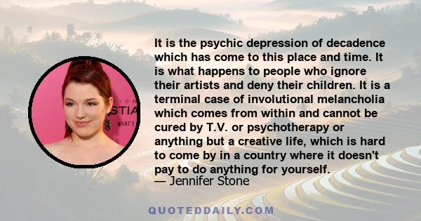 It is the psychic depression of decadence which has come to this place and time. It is what happens to people who ignore their artists and deny their children. It is a terminal case of involutional melancholia which