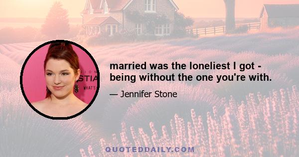 married was the loneliest I got - being without the one you're with.