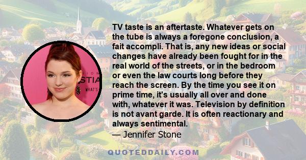 TV taste is an aftertaste. Whatever gets on the tube is always a foregone conclusion, a fait accompli. That is, any new ideas or social changes have already been fought for in the real world of the streets, or in the