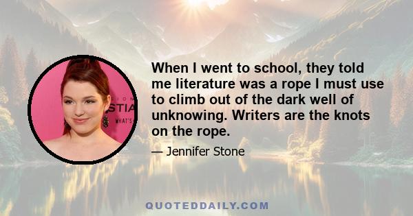 When I went to school, they told me literature was a rope I must use to climb out of the dark well of unknowing. Writers are the knots on the rope.